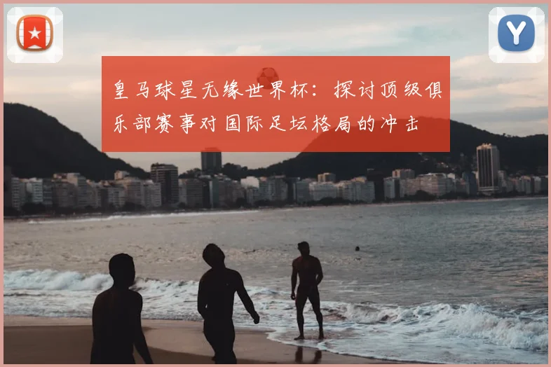 皇马球星无缘世界杯：探讨顶级俱乐部赛事对国际足坛格局的冲击