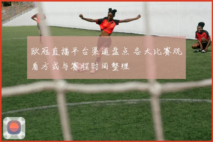 欧冠直播平台渠道盘点 各大比赛观看方式与赛程时间整理
