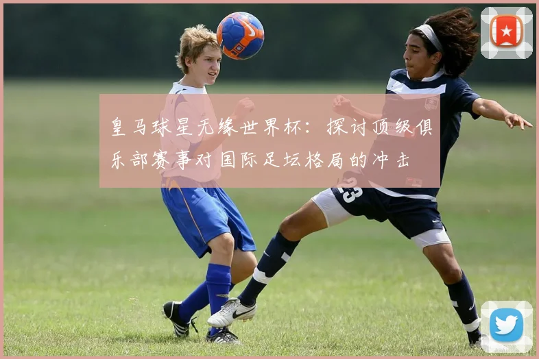 皇马球星无缘世界杯：探讨顶级俱乐部赛事对国际足坛格局的冲击
